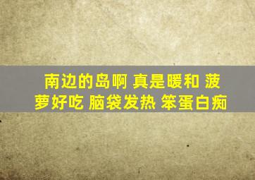 南边的岛啊 真是暖和 菠萝好吃 脑袋发热 笨蛋白痴